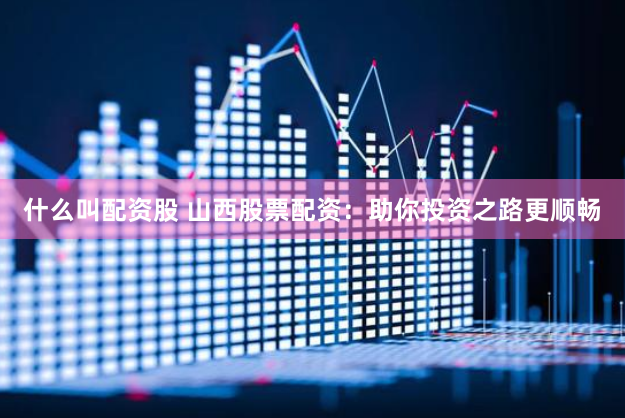 什么叫配资股 山西股票配资：助你投资之路更顺畅