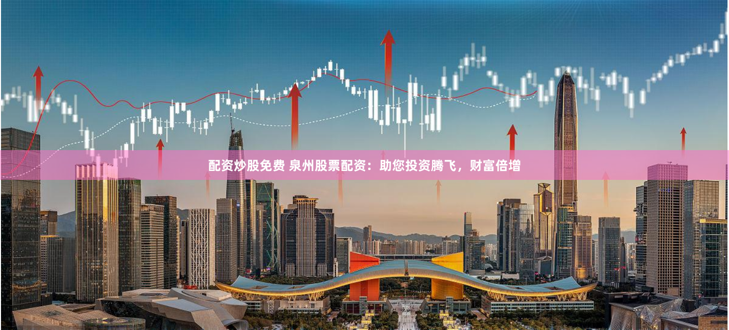 配资炒股免费 泉州股票配资：助您投资腾飞，财富倍增