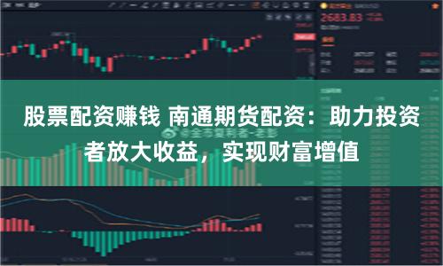 股票配资赚钱 南通期货配资：助力投资者放大收益，实现财富增值