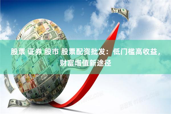 股票 证券 股市 股票配资批发：低门槛高收益，财富增值新途径