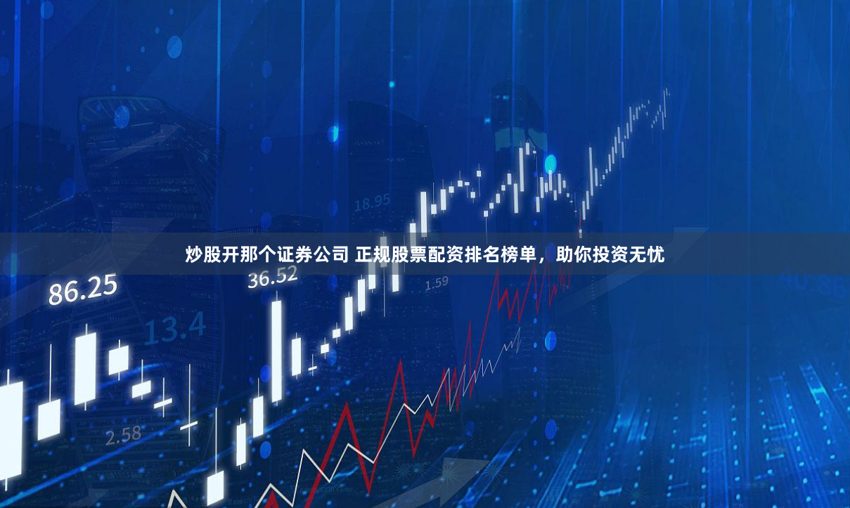 炒股开那个证券公司 正规股票配资排名榜单，助你投资无忧