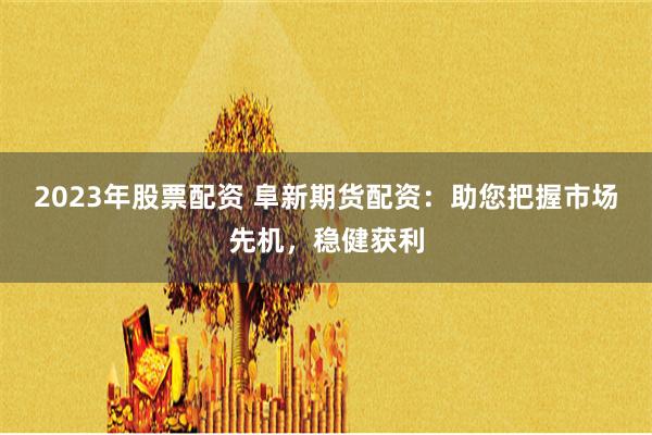 2023年股票配资 阜新期货配资：助您把握市场先机，稳健获利