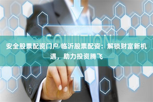 安全股票配资门户 临沂股票配资：解锁财富新机遇，助力投资腾飞
