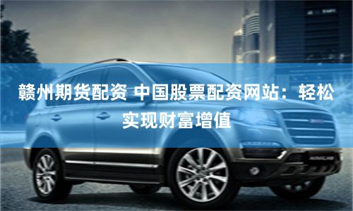赣州期货配资 中国股票配资网站：轻松实现财富增值