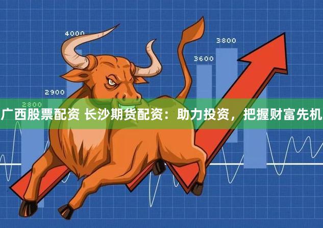 广西股票配资 长沙期货配资：助力投资，把握财富先机