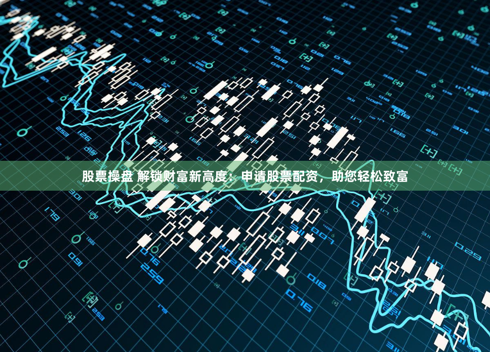 股票操盘 解锁财富新高度：申请股票配资，助您轻松致富