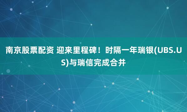 南京股票配资 迎来里程碑！时隔一年瑞银(UBS.US)与瑞信完成合并