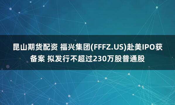 昆山期货配资 福兴集团(FFFZ.US)赴美IPO获备案 拟发行不超过230万股普通股