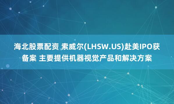 海北股票配资 索威尔(LHSW.US)赴美IPO获备案 主要提供机器视觉产品和解决方案
