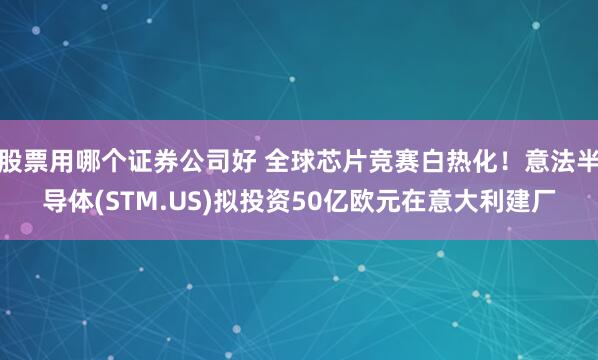 股票用哪个证券公司好 全球芯片竞赛白热化！意法半导体(STM.US)拟投资50亿欧元在意大利建厂