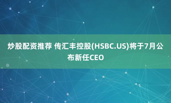 炒股配资推荐 传汇丰控股(HSBC.US)将于7月公布新任CEO