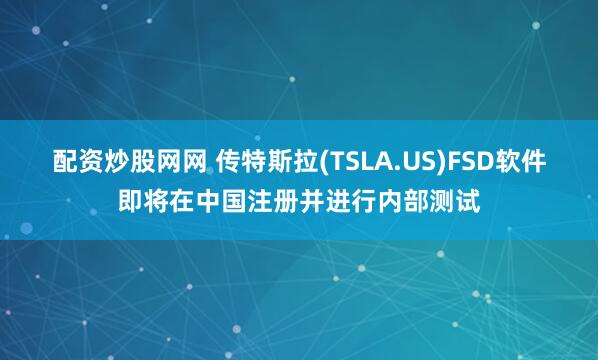 配资炒股网网 传特斯拉(TSLA.US)FSD软件即将在中国注册并进行内部测试