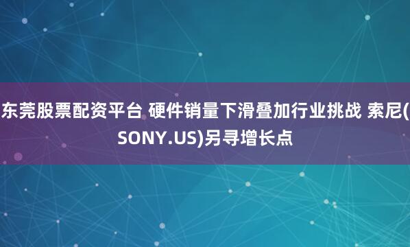 东莞股票配资平台 硬件销量下滑叠加行业挑战 索尼(SONY.US)另寻增长点