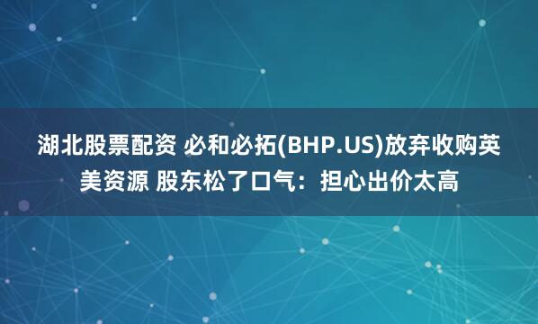 湖北股票配资 必和必拓(BHP.US)放弃收购英美资源 股东松了口气：担心出价太高
