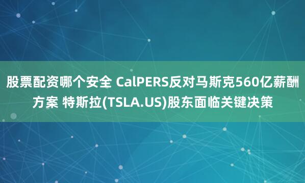 股票配资哪个安全 CalPERS反对马斯克560亿薪酬方案 特斯拉(TSLA.US)股东面临关键决策