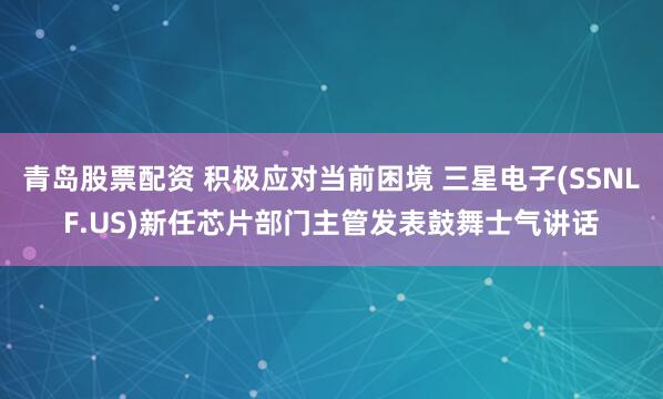 青岛股票配资 积极应对当前困境 三星电子(SSNLF.US)新任芯片部门主管发表鼓舞士气讲话