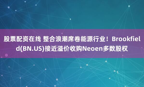 股票配资在线 整合浪潮席卷能源行业！Brookfield(BN.US)接近溢价收购Neoen多数股权