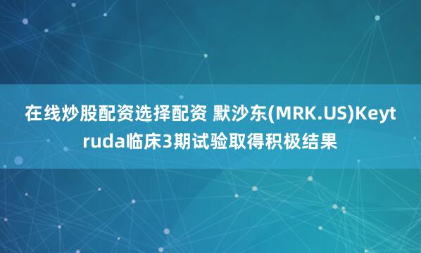 在线炒股配资选择配资 默沙东(MRK.US)Keytruda临床3期试验取得积极结果