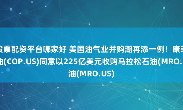 股票配资平台哪家好 美国油气业并购潮再添一例！康菲石油(COP.US)同意以225亿美元收购马拉松石油(MRO.US)