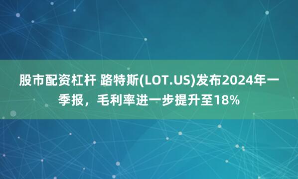 股市配资杠杆 路特斯(LOT.US)发布2024年一季报，毛利率进一步提升至18%