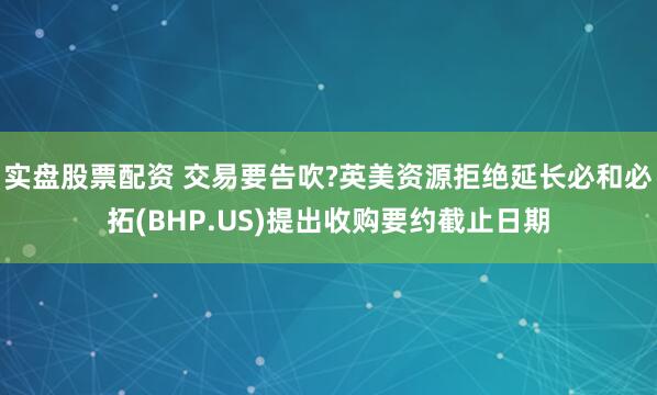 实盘股票配资 交易要告吹?英美资源拒绝延长必和必拓(BHP.US)提出收购要约截止日期