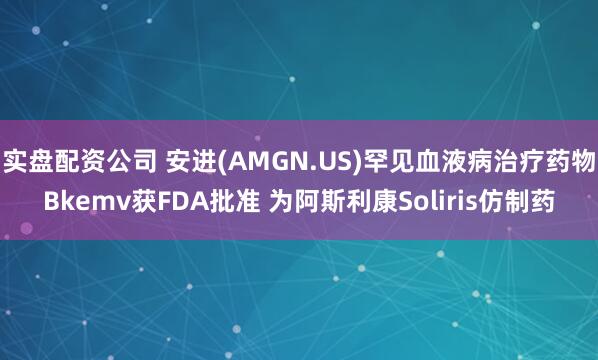实盘配资公司 安进(AMGN.US)罕见血液病治疗药物Bkemv获FDA批准 为阿斯利康Soliris仿制药