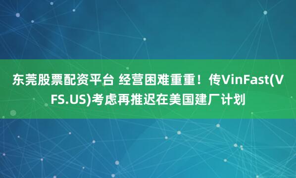 东莞股票配资平台 经营困难重重！传VinFast(VFS.US)考虑再推迟在美国建厂计划