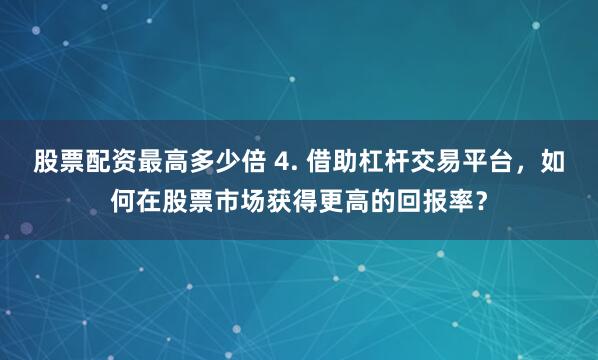 股票配资最高多少倍 4. 借助杠杆交易平台，如何在股票市场获得更高的回报率？