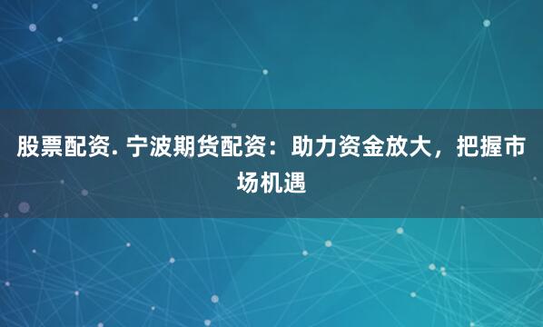 股票配资. 宁波期货配资：助力资金放大，把握市场机遇