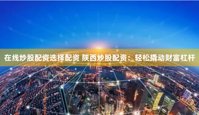 在线炒股配资选择配资 陕西炒股配资：轻松撬动财富杠杆