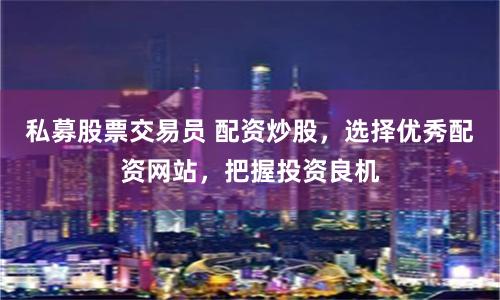 私募股票交易员 配资炒股，选择优秀配资网站，把握投资良机