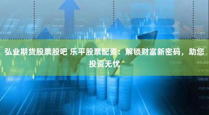 弘业期货股票股吧 乐平股票配资：解锁财富新密码，助您投资无忧
