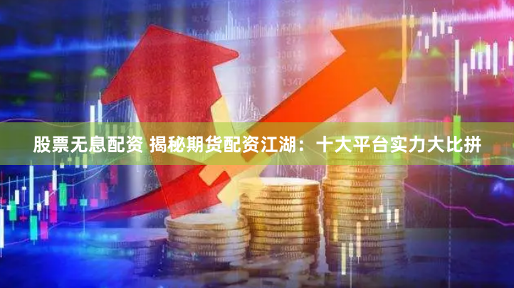 股票无息配资 揭秘期货配资江湖：十大平台实力大比拼