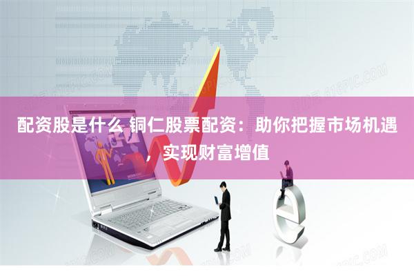 配资股是什么 铜仁股票配资：助你把握市场机遇，实现财富增值