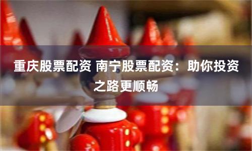 重庆股票配资 南宁股票配资：助你投资之路更顺畅