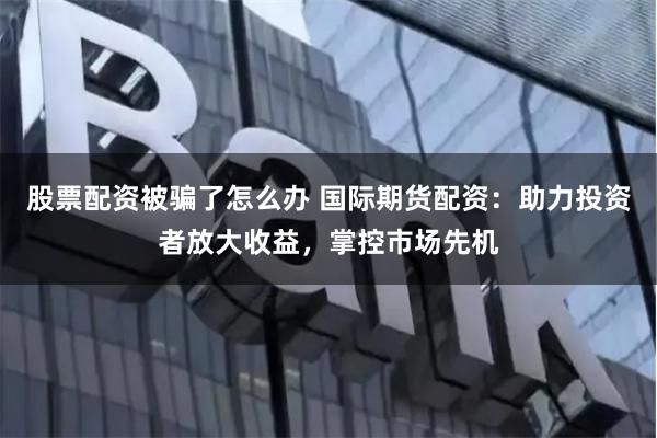 股票配资被骗了怎么办 国际期货配资：助力投资者放大收益，掌控市场先机