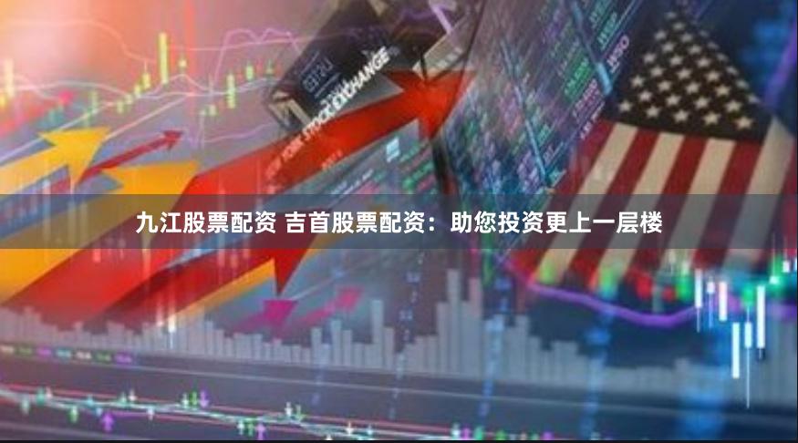 九江股票配资 吉首股票配资：助您投资更上一层楼