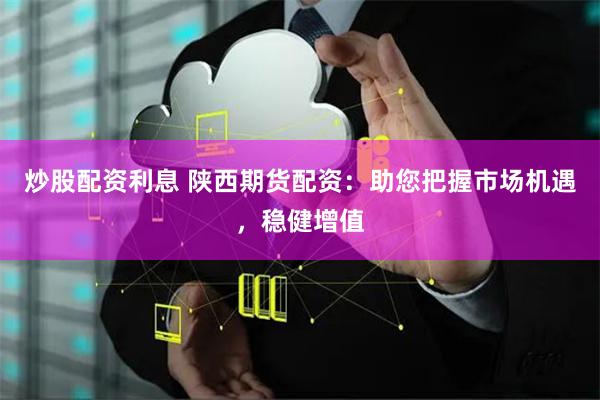 炒股配资利息 陕西期货配资：助您把握市场机遇，稳健增值
