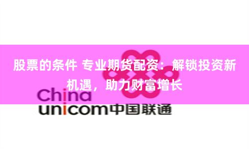 股票的条件 专业期货配资:解锁投资新机遇,助力财富增长