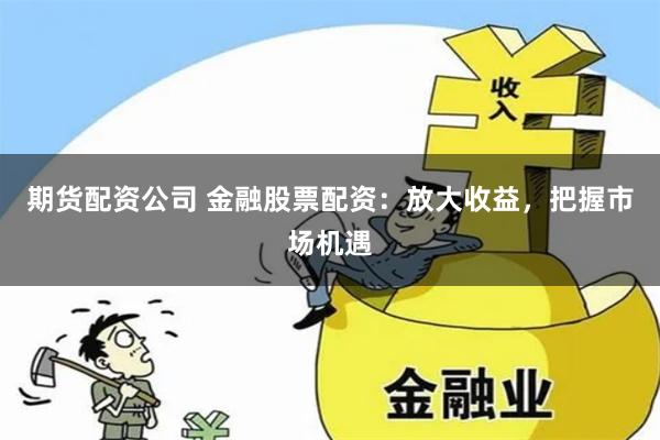 期货配资公司 金融股票配资:放大收益,把握市场机遇