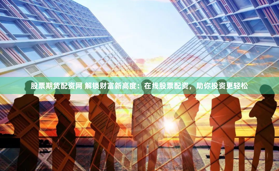 股票期货配资网 解锁财富新高度：在线股票配资，助你投资更轻松
