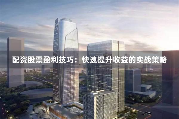 配资股票盈利技巧：快速提升收益的实战策略